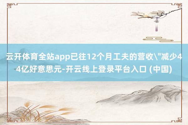 云开体育全站app已往12个月工夫的营收＂减少44亿好意思元-开云线上登录平台入口 (中国)