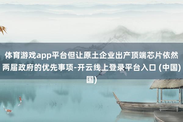 体育游戏app平台但让原土企业出产顶端芯片依然两届政府的优先事项-开云线上登录平台入口 (中国)