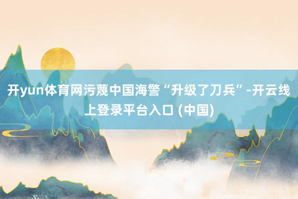 开yun体育网污蔑中国海警“升级了刀兵”-开云线上登录平台入口 (中国)