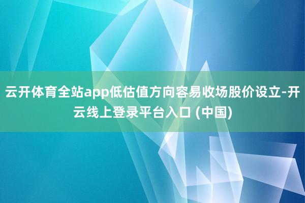 云开体育全站app低估值方向容易收场股价设立-开云线上登录平台入口 (中国)