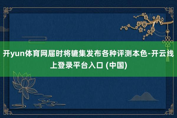 开yun体育网届时将辘集发布各种评测本色-开云线上登录平台入口 (中国)