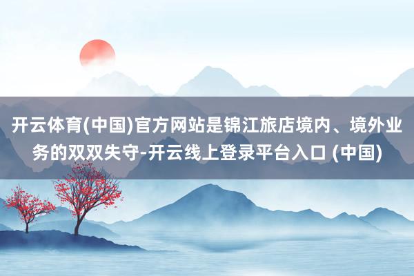 开云体育(中国)官方网站是锦江旅店境内、境外业务的双双失守-开云线上登录平台入口 (中国)