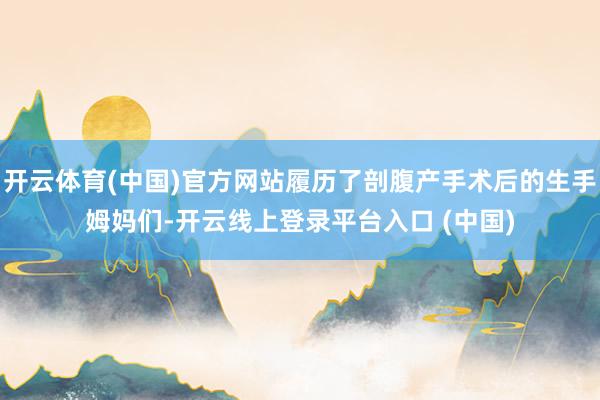 开云体育(中国)官方网站履历了剖腹产手术后的生手姆妈们-开云线上登录平台入口 (中国)