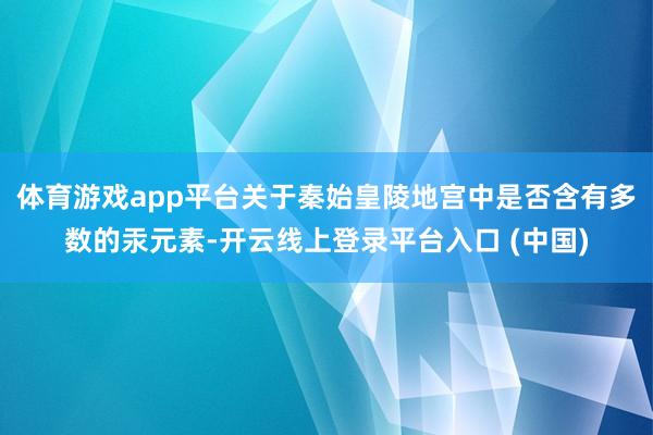 体育游戏app平台关于秦始皇陵地宫中是否含有多数的汞元素-开云线上登录平台入口 (中国)